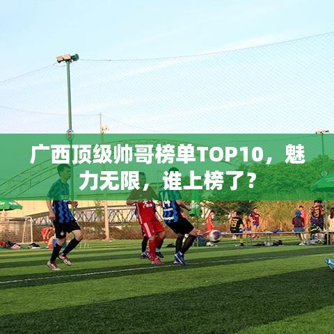 廣西頂級帥哥榜單TOP10，魅力無限，誰上榜了？