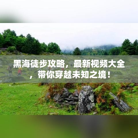 黑海徒步攻略，最新視頻大全，帶你穿越未知之境！
