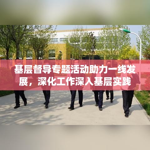 基層督導(dǎo)專題活動助力一線發(fā)展，深化工作深入基層實踐