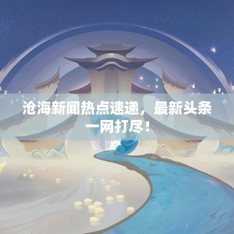 滄海新聞熱點速遞，最新頭條一網打盡！