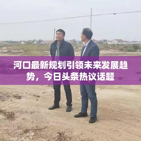 河口最新規(guī)劃引領(lǐng)未來發(fā)展趨勢，今日頭條熱議話題