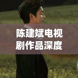 陳建斌電視劇作品深度解析與百度觀察，探尋熒屏魅力之源