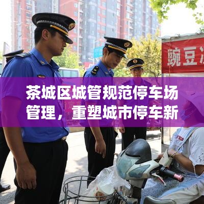 茶城區(qū)城管規(guī)范停車場管理，重塑城市停車新秩序